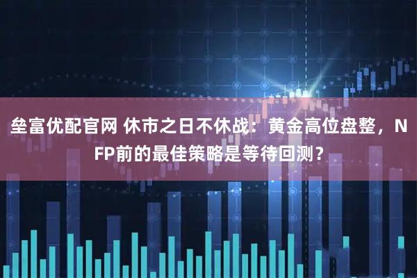 垒富优配官网 休市之日不休战：黄金高位盘整，NFP前的最佳策略是等待回测？