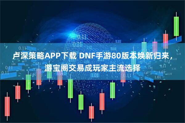卢深策略APP下载 DNF手游80版本焕新归来，游宝阁交易成玩家主流选择
